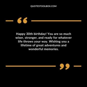 Happy 30th birthday! You are so much wiser, stronger, and ready for whatever life throws your way. Wishing you a lifetime of great adventures and wonderful memories