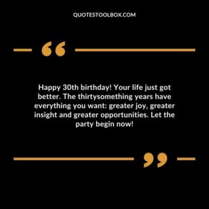 Happy 30th birthday! Your life just got better. The thirtysomething years have everything you want greater joy, greater insight and greater opportunities. Let the party begin now