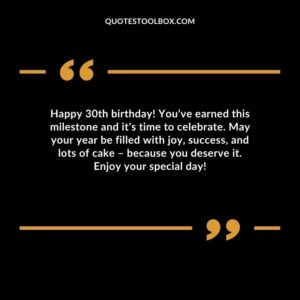 Happy 30th birthday! You’ve earned this milestone and it’s time to celebrate. May your year be filled with joy, success, and lots of cake – because you deserve it. Enjoy your