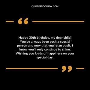 Happy 30th birthday, my dear child! You've always been such a special person and now that you're an adult, I know you'll only continue to shine. Wishing you loads of happiness on
