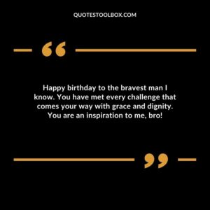 Happy birthday to the bravest man I know. You have met every challenge that comes your way with grace and dignity. You are an inspiration to me, bro!