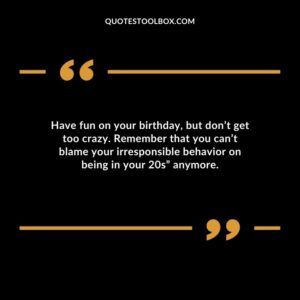 Have fun on your birthday, but don’t get too crazy. Remember that you can’t blame your irresponsible behavior on being in your 20s” anymore.