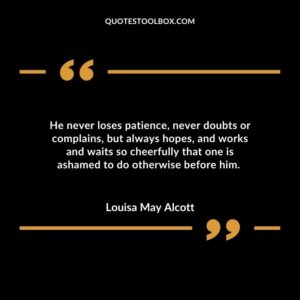 He never loses patience, never doubts or complains, but always hopes, and works and waits so cheerfully that one is ashamed to do otherwise before him