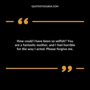 How could I have been so selfish You are a fantastic mother, and I feel horrible for the way I acted. Please forgive me