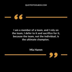 I am a member of a team, and I rely on the team, I defer to it and sacrifice for it, because the team, not the individual, is the ultimate champion