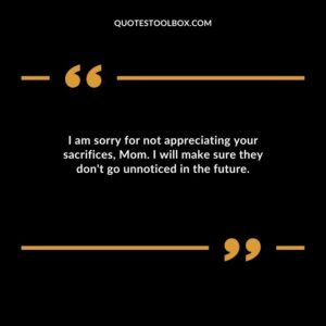I am sorry for not appreciating your sacrifices, Mom. I will make sure they don't go unnoticed in the future.