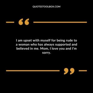 I am upset with myself for being rude to a woman who has always supported and believed in me. Mom, I love you and I’m sorry