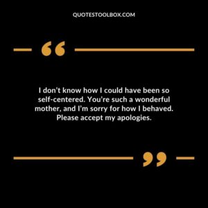 I don’t know how I could have been so self centered. You’re such a wonderful mother, and I’m sorry for how I behaved. Please accept my apologies