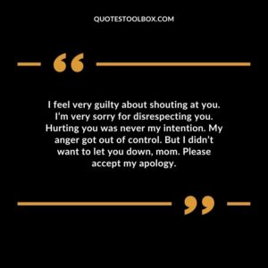 I feel very guilty about shouting at you. I’m very sorry for disrespecting you. Hurting you was never my intention. My anger got out of control. But I didn’t want to let you down, mom.