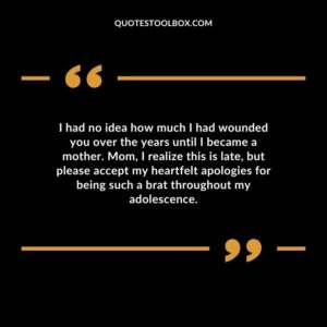 I had no idea how much I had wounded you over the years until I became a mother. Mom, I realize this is late, but please accept my heartfelt apologies for being such a brat