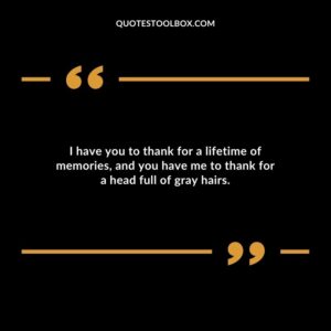 I have you to thank for a lifetime of memories, and you have me to thank for a head full of gray hairs