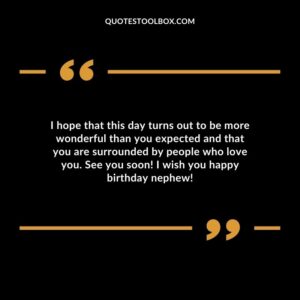 I hope that this day turns out to be more wonderful than you expected and that you are surrounded by people who love you. See you soon! I wish you happy birthday nephew