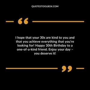 I hope that your 30s are kind to you and that you achieve everything that you’re looking for! Happy 30th Birthday to a one of a kind friend. Enjoy your day – you deserve it!