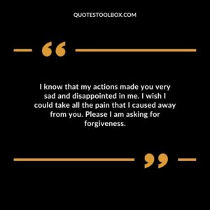I know that my actions made you very sad and disappointed in me. I wish I could take all the pain that I caused away from you. Please I am asking for forgiveness