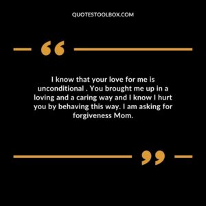 I know that your love for me is unconditional . You brought me up in a loving and a caring way and I know I hurt you by behaving this way. I am asking for forgiveness Mom.