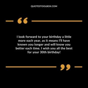 I look forward to your birthday a little more each year, as it means I’ll have known you longer and will know you better each time. I wish you all the best for your 30th birthday!