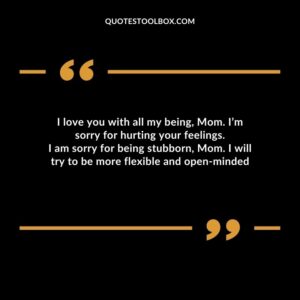 I love you with all my being, Mom. I’m sorry for hurting your feelings. I am sorry for being stubborn, Mom. I will try to be more flexible and open minded