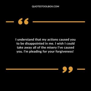 I understand that my actions caused you to be disappointed in me. I wish I could take away all of the misery I’ve caused you. I’m pleading for your forgiveness! 