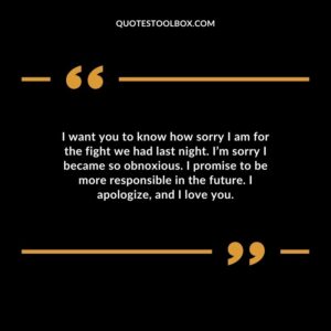 I want you to know how sorry I am for the fight we had last night. I’m sorry I became so obnoxious. I promise to be more responsible in the future. I apologize, and I love you