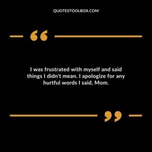 I was frustrated with myself and said things I didn't mean. I apologize for any hurtful words I said, Mom