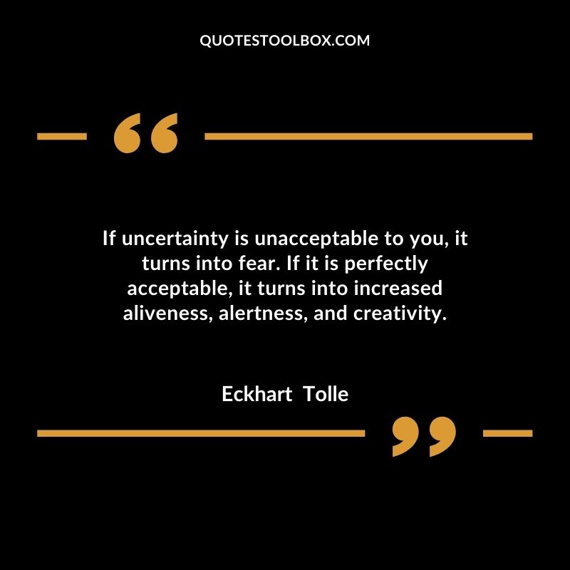 If uncertainty is unacceptable to you, it turns into fear. If it is perfectly acceptable, it turns into increased aliveness, alertness, and creativity