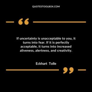 If uncertainty is unacceptable to you, it turns into fear. If it is perfectly acceptable, it turns into increased aliveness, alertness, and creativity