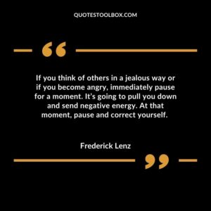 If you think of others in a jealous way or if you become angry, immediately pause for a moment. It’s going to pull you down and send negative energy. At that moment, pause and