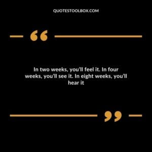 In two weeks, you’ll feel it. In four weeks, you’ll see it. In eight weeks, you’ll hear it
