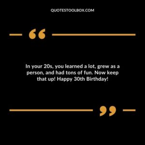 In your 20s, you learned a lot, grew as a person, and had tons of fun. Now keep that up! Happy 30th Birthday