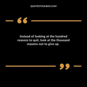 Instead of looking at the hundred reasons to quit, look at the thousand reasons not to give up