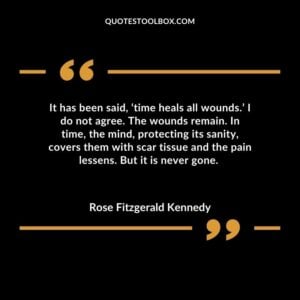 It has been said, ‘time heals all wounds.’ I do not agree. The wounds remain. In time, the mind, protecting its sanity, covers them with scar tissue and the pain lessens. But it is