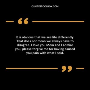 It is obvious that we see life differently. That does not mean we always have to disagree. I love you Mom and I admire you, please forgive me for having caused you pain with