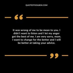 It was wrong of me to be mean to you. I didn't want to listen and I let my anger get the best of me. I am very sorry, mom. I want to change for the better and I will be better