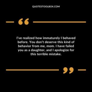 I’ve realized how immaturely I behaved before. You don’t deserve this kind of behavior from me, mom. I have failed you as a daughter, and I apologize for this terrible mistake.