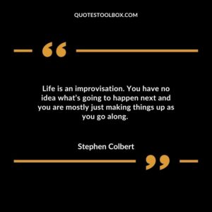 Life is an improvisation. You have no idea what’s going to happen next and you are mostly just making things up as you go along
