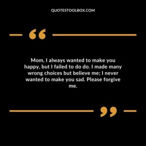 Mom, I always wanted to make you happy, but I failed to do do. I made many wrong choices but believe me I never wanted to make you sad. Please forgive me