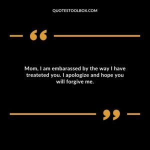 Mom, I am embarassed by the way I have treateted you. I apologize and hope you will forgive me