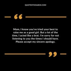 Mom, I know you’ve tried your best to raise me as a good girl. But a lot of the time, I acted like a brat. I’m sorry for not listening to you the times I should have.