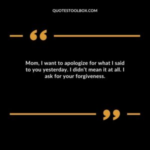 Mom, I want to apologize for what I said to you yesterday. I didn’t mean it at all. I ask for your forgiveness