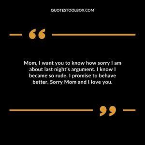 Mom, I want you to know how sorry I am about last night’s argument. I know I became so rude. I promise to behave better. Sorry Mom and I love you