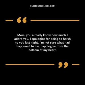 Mom, you already know how much I adore you. I apologize for being so harsh to you last night. I’m not sure what had happened to me. I apologize from the bottom of my heart