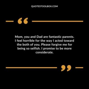 Mom, you and Dad are fantastic parents. I feel horrible for the way I acted toward the both of you. Please forgive me for being so selfish. I promise to be more considerate