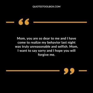 Mom, you are so dear to me and I have come to realize my behavior last night was truly unreasonable and selfish. Mom, I want to say sorry and I hope you will forgive me