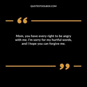 Mom, you have every right to be angry with me. I’m sorry for my hurtful words, and I hope you can forgive me