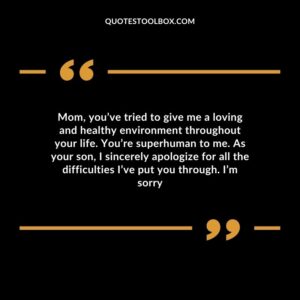 Mom, you’ve tried to give me a loving and healthy environment throughout your life. You’re superhuman to me. As your son, I sincerely apologize for all the difficulties I’ve put you through. I’m sorry
