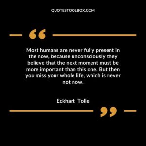 Most humans are never fully present in the now, because unconsciously they believe that the next moment must be more important than this one. But then you miss your whole life