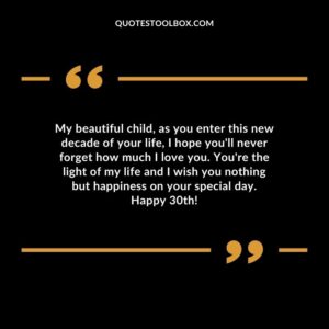 My beautiful child, as you enter this new decade of your life, I hope you'll never forget how much I love you. You're the light of my life and I wish you nothing but happiness on