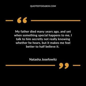 My father died many years ago, and yet when something special happens to me, I talk to him secretly not really knowing whether he hears, but it makes me feel better to half believe
