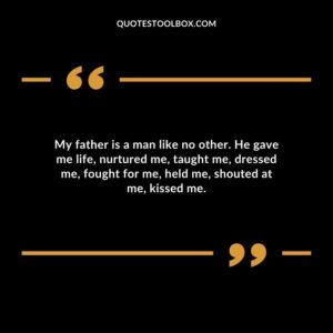 My father is a man like no other. He gave me life, nurtured me, taught me, dressed me, fought for me, held me, shouted at me, kissed me