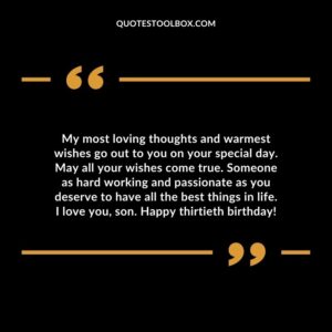 My most loving thoughts and warmest wishes go out to you on your special day. May all your wishes come true. Someone as hard working and passionate as you deserve to have all the